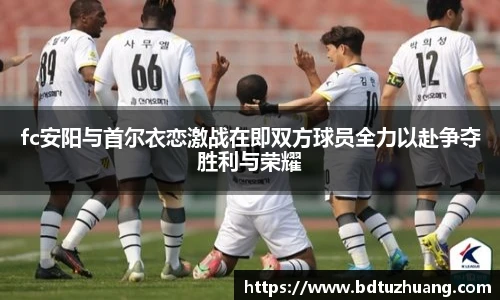 fc安阳与首尔衣恋激战在即双方球员全力以赴争夺胜利与荣耀
